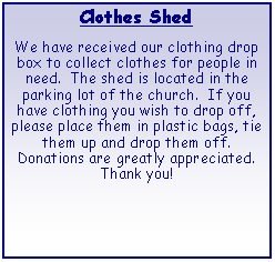 Text Box: Clothes ShedWe have received our clothing drop box to collect clothes for people in need.  The shed is located in the parking lot of the church.  If you have clothing you wish to drop off, please place them in plastic bags, tie them up and drop them off. Donations are greatly appreciated. Thank you!